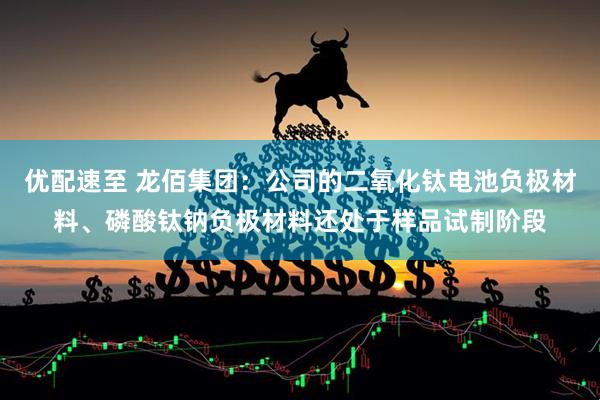 优配速至 龙佰集团：公司的二氧化钛电池负极材料、磷酸钛钠负极材料还处于样品试制阶段