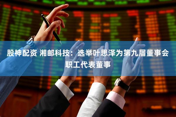 股神配资 湘邮科技：选举叶思泽为第九届董事会职工代表董事