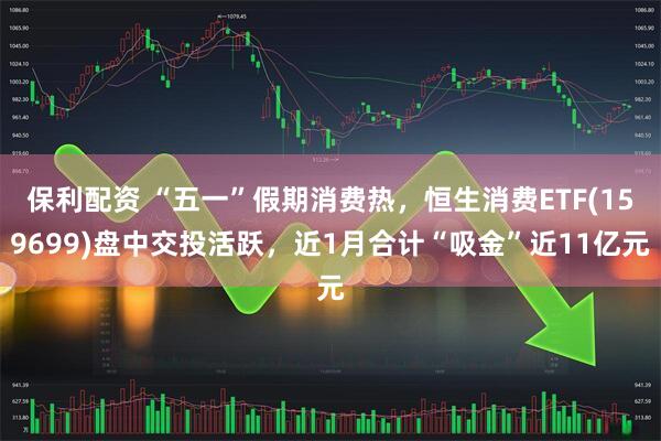 保利配资 “五一”假期消费热，恒生消费ETF(159699)盘中交投活跃，近1月合计“吸金”近11亿元