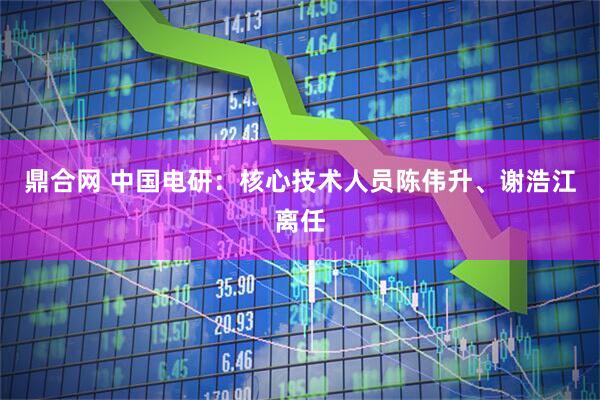 鼎合网 中国电研：核心技术人员陈伟升、谢浩江离任