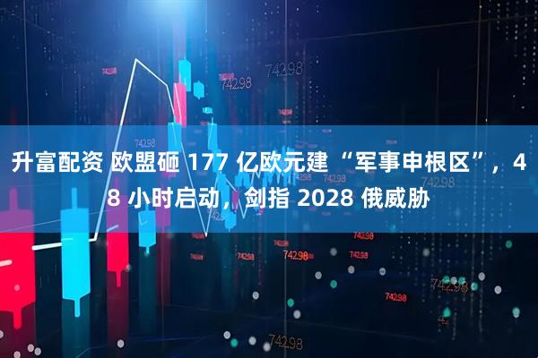 升富配资 欧盟砸 177 亿欧元建 “军事申根区”，48 小时启动，剑指 2028 俄威胁