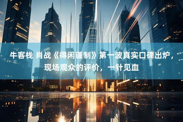 牛客栈 肖战《得闲谨制》第一波真实口碑出炉，现场观众的评价，一针见血