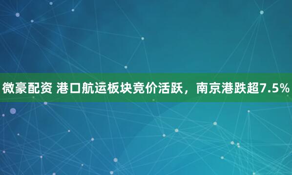 微豪配资 港口航运板块竞价活跃，南京港跌超7.5%