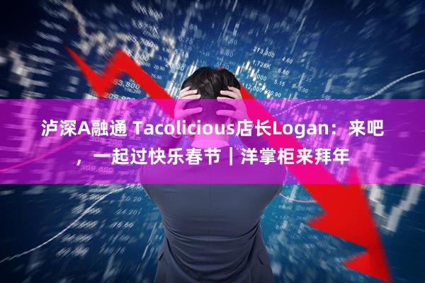 泸深A融通 Tacolicious店长Logan：来吧，一起过快乐春节｜洋掌柜来拜年