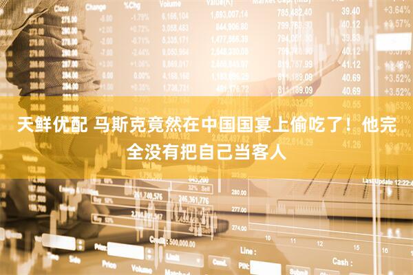 天鲜优配 马斯克竟然在中国国宴上偷吃了！他完全没有把自己当客人