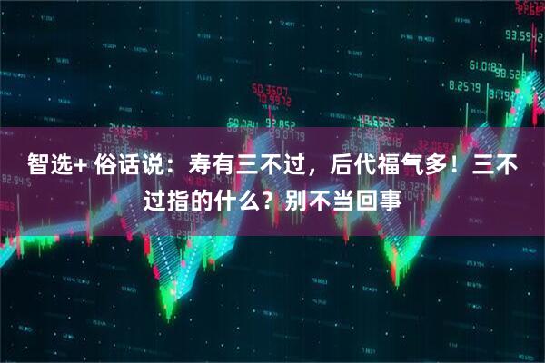 智选+ 俗话说：寿有三不过，后代福气多！三不过指的什么？别不当回事