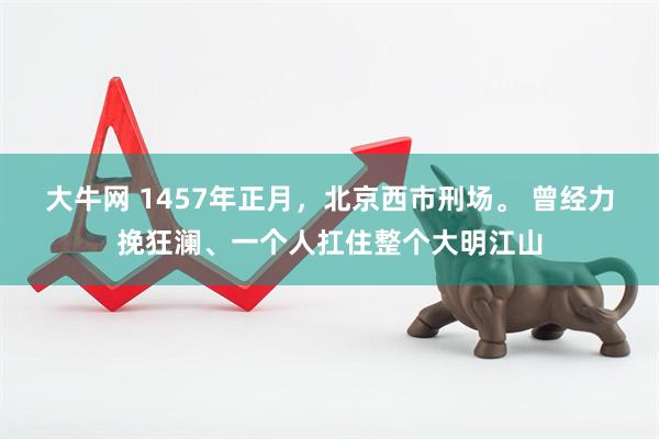 大牛网 1457年正月，北京西市刑场。 曾经力挽狂澜、一个人扛住整个大明江山
