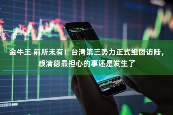 金牛王 前所未有！台湾第三势力正式组团访陆，赖清德最担心的事还是发生了